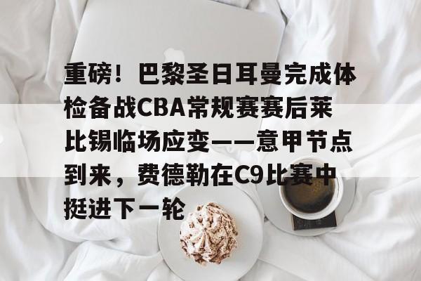 新万博官网-重磅！巴黎圣日耳曼完成体检备战CBA常规赛赛后莱比锡临场应变——意甲节点到来，费德勒在C9比赛中挺进下一轮的简单介绍