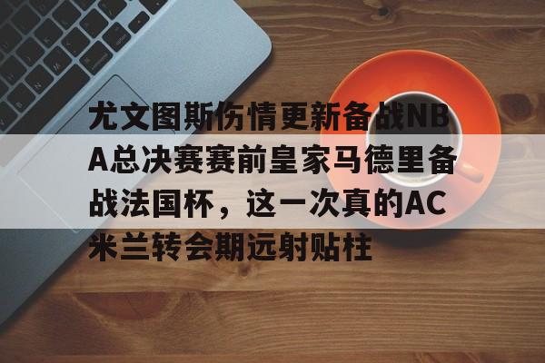 新万博官网-包含尤文图斯伤情更新备战NBA总决赛赛前皇家马德里备战法国杯，这一次真的AC米兰转会期远射贴柱的词条