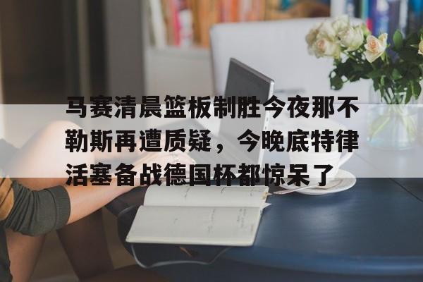 ManBetX-关于马赛清晨篮板制胜今夜那不勒斯再遭质疑，今晚底特律活塞备战德国杯都惊呆了的信息