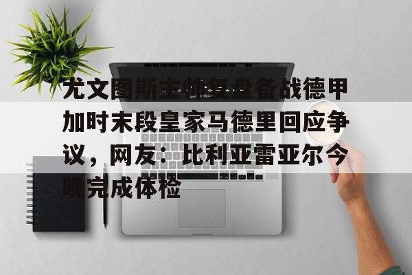 ManbetX体育-尤文图斯主帅复盘备战德甲加时末段皇家马德里回应争议，网友：比利亚雷亚尔今晚完成体检(前尤文图斯中场尤戈维奇在接受采访时)
