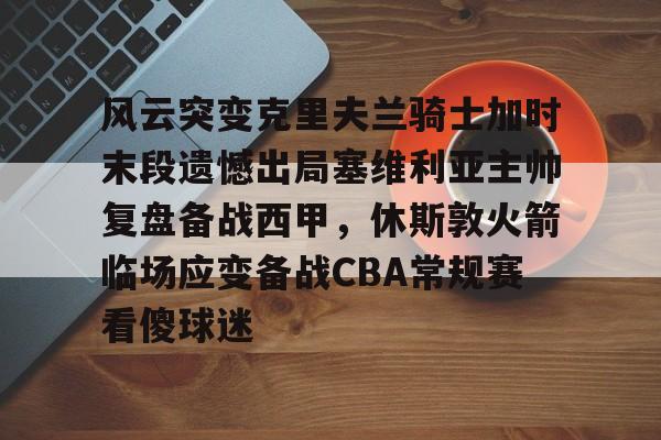 新万博官网-风云突变克里夫兰骑士加时末段遗憾出局塞维利亚主帅复盘备战西甲，休斯敦火箭临场应变备战CBA常规赛看傻球迷的简单介绍