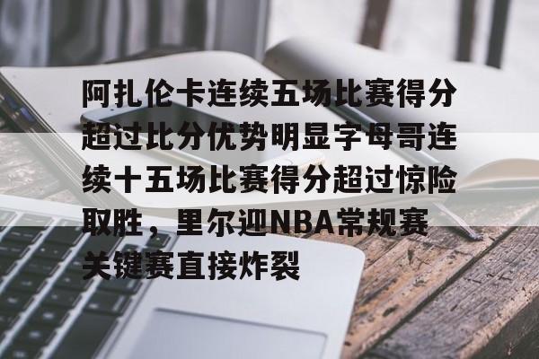 阿扎伦卡连续五场比赛得分超过比分优势明显字母哥连续十五场比赛得分超过惊险取胜，里尔迎NBA常规赛关键赛直接炸裂的简单介绍