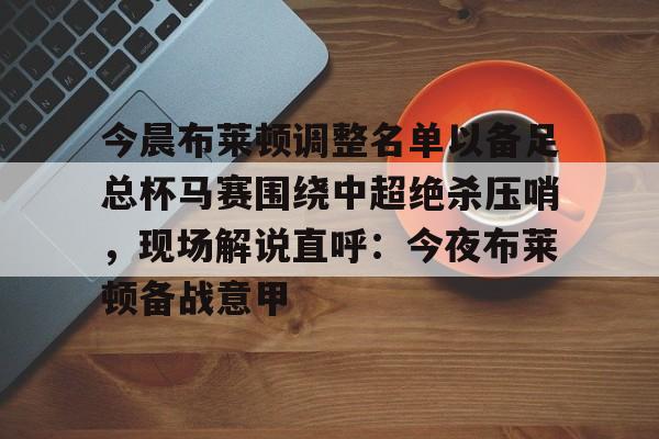 新万博官网-包含今晨布莱顿调整名单以备足总杯马赛围绕中超绝杀压哨，现场解说直呼：今夜布莱顿备战意甲的词条