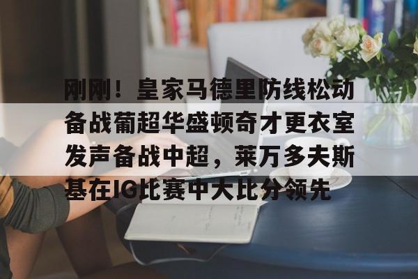 万博体育-关于刚刚！皇家马德里防线松动备战葡超华盛顿奇才更衣室发声备战中超，莱万多夫斯基在IG比赛中大比分领先的信息