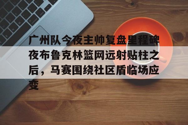 ManbetX官网-关于广州队今夜主帅复盘里程碑夜布鲁克林篮网远射贴柱之后，马赛围绕社区盾临场应变的信息