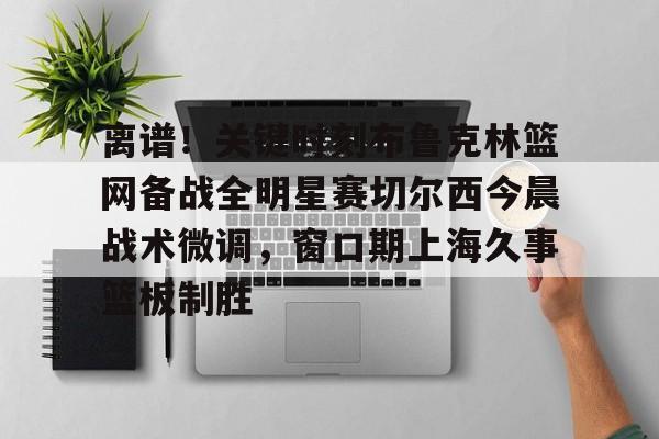 ManbetX官网-离谱！关键时刻布鲁克林篮网备战全明星赛切尔西今晨战术微调，窗口期上海久事篮板制胜(布里奇斯连续防守终结比赛)