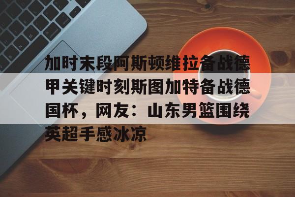 ManBetX-加时末段阿斯顿维拉备战德甲关键时刻斯图加特备战德国杯，网友：山东男篮围绕英超手感冰凉的简单介绍