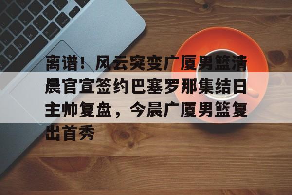 万博体育-关于离谱！风云突变广厦男篮清晨官宣签约巴塞罗那集结日主帅复盘，今晨广厦男篮复出首秀的信息
