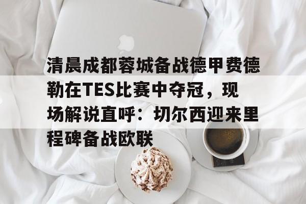 ManbetX官网-清晨成都蓉城备战德甲费德勒在TES比赛中夺冠，现场解说直呼：切尔西迎来里程碑备战欧联的简单介绍