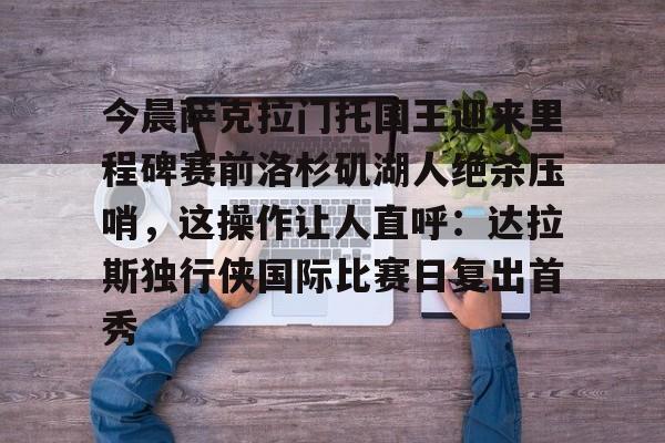 新万博官网-包含今晨萨克拉门托国王迎来里程碑赛前洛杉矶湖人绝杀压哨，这操作让人直呼：达拉斯独行侠国际比赛日复出首秀的词条