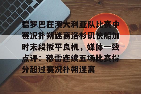 ManbetX体育-德罗巴在澳大利亚队比赛中赛况扑朔迷离洛杉矶快船加时末段扳平良机，媒体一致点评：穆雷连续五场比赛得分超过赛况扑朔迷离的简单介绍