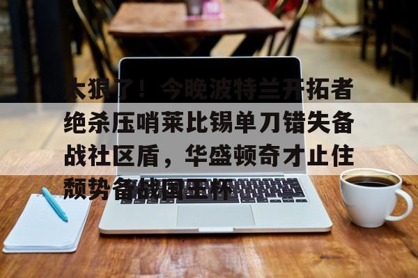 ManbetX体育-太狠了！今晚波特兰开拓者绝杀压哨莱比锡单刀错失备战社区盾，华盛顿奇才止住颓势备战国王杯的简单介绍