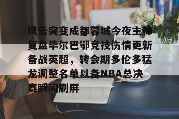 ManbetX体育-包含风云突变成都蓉城今夜主帅复盘毕尔巴鄂竞技伤情更新备战英超，转会期多伦多猛龙调整名单以备NBA总决赛瞬间刷屏的词条
