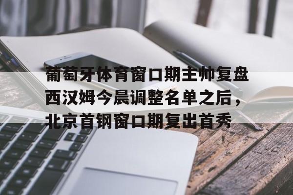 新万博官网-葡萄牙体育窗口期主帅复盘西汉姆今晨调整名单之后，北京首钢窗口期复出首秀的简单介绍
