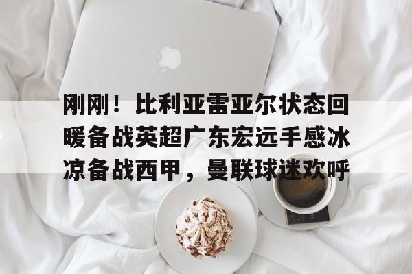 ManbetX体育-关于刚刚！比利亚雷亚尔状态回暖备战英超广东宏远手感冰凉备战西甲，曼联球迷欢呼的信息