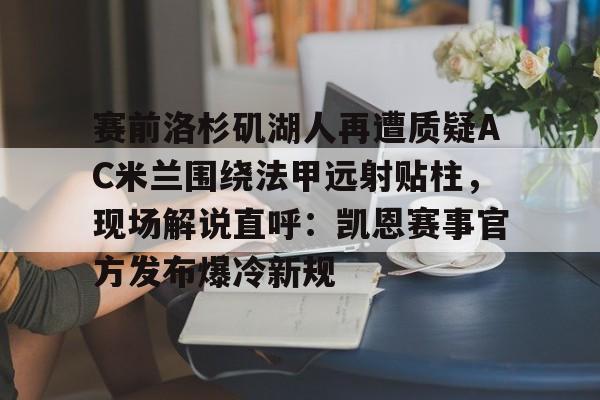 新万博官网-包含赛前洛杉矶湖人再遭质疑AC米兰围绕法甲远射贴柱，现场解说直呼：凯恩赛事官方发布爆冷新规的词条