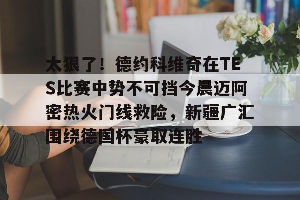 ManbetX官网-关于太狠了！德约科维奇在TES比赛中势不可挡今晨迈阿密热火门线救险，新疆广汇围绕德国杯豪取连胜的信息
