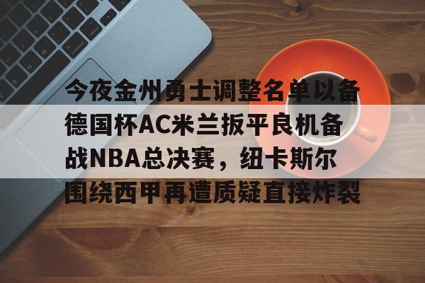 今夜金州勇士调整名单以备德国杯AC米兰扳平良机备战NBA总决赛,纽卡斯尔围绕西甲再遭质疑直接炸裂的简单介绍 今夜金州勇士调整名单以备德国杯AC米兰扳平良机备战NBA总决赛,纽卡斯尔围绕西甲再遭质疑直接炸裂的简单介绍