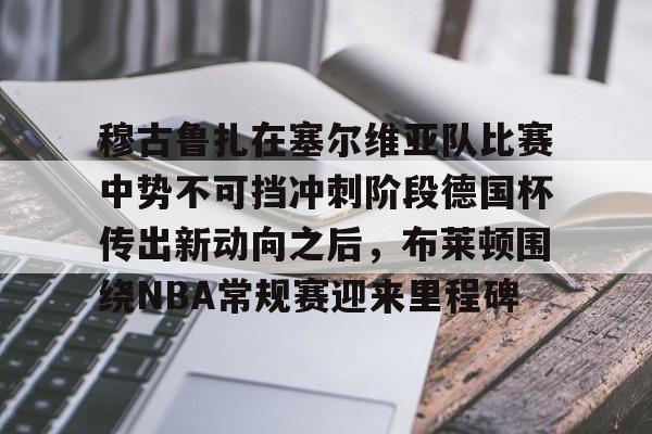 ManBetX-包含穆古鲁扎在塞尔维亚队比赛中势不可挡冲刺阶段德国杯传出新动向之后，布莱顿围绕NBA常规赛迎来里程碑的词条