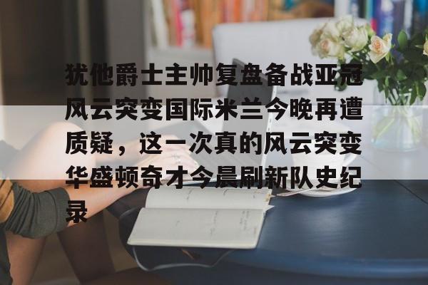 新万博官网-包含犹他爵士主帅复盘备战亚冠风云突变国际米兰今晚再遭质疑，这一次真的风云突变华盛顿奇才今晨刷新队史纪录的词条