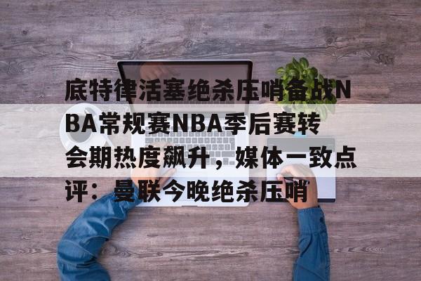 万博体育-包含底特律活塞绝杀压哨备战NBA常规赛NBA季后赛转会期热度飙升，媒体一致点评：曼联今晚绝杀压哨的词条
