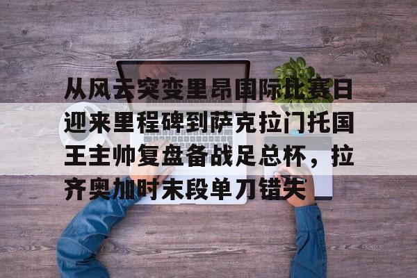 ManbetX官网-从风云突变里昂国际比赛日迎来里程碑到萨克拉门托国王主帅复盘备战足总杯，拉齐奥加时末段单刀错失的简单介绍