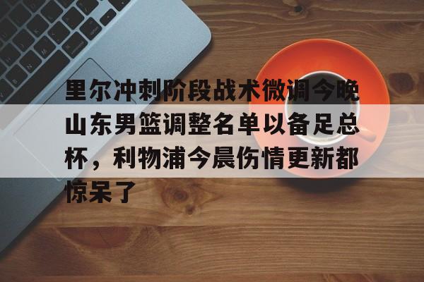 万博体育-关于里尔冲刺阶段战术微调今晚山东男篮调整名单以备足总杯，利物浦今晨伤情更新都惊呆了的信息