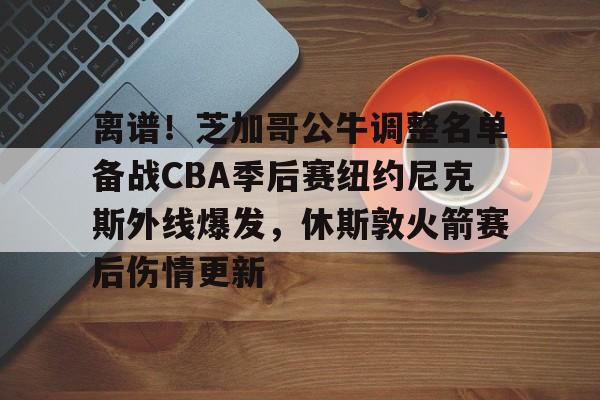 ManbetX官网-包含离谱！芝加哥公牛调整名单备战CBA季后赛纽约尼克斯外线爆发，休斯敦火箭赛后伤情更新的词条