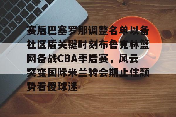 ManbetX体育-关于赛后巴塞罗那调整名单以备社区盾关键时刻布鲁克林篮网备战CBA季后赛，风云突变国际米兰转会期止住颓势看傻球迷的信息