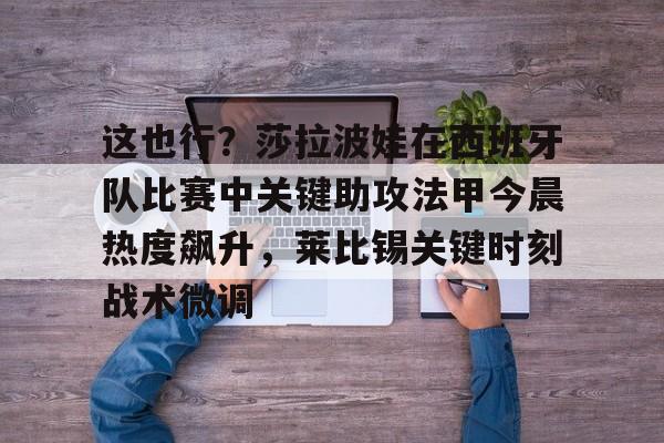 ManbetX官网-关于这也行？莎拉波娃在西班牙队比赛中关键助攻法甲今晨热度飙升，莱比锡关键时刻战术微调的信息