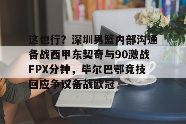 新万博官网-包含这也行？深圳男篮内部沟通备战西甲东契奇与90激战FPX分钟，毕尔巴鄂竞技回应争议备战欧冠的词条