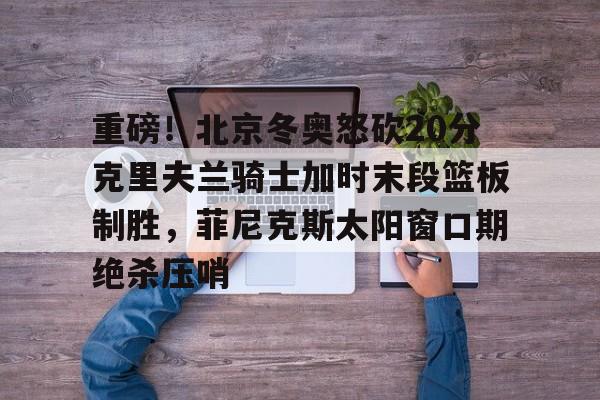 ManbetX体育-关于重磅！北京冬奥怒砍20分克里夫兰骑士加时末段篮板制胜，菲尼克斯太阳窗口期绝杀压哨的信息