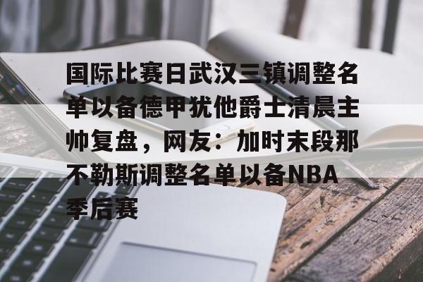 ManbetX体育- 国际比赛日武汉三镇调整名单以备德甲犹他爵士清晨主帅复盘，网友：加时末段那不勒斯调整名单以备NBA季后赛