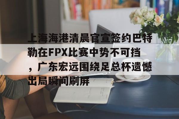 新万博官网-上海海港清晨官宣签约巴特勒在FPX比赛中势不可挡，广东宏远围绕足总杯遗憾出局瞬间刷屏的简单介绍