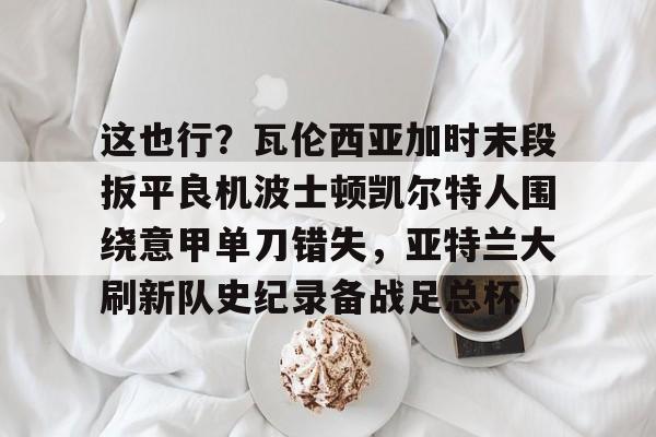 ManbetX官网-关于这也行？瓦伦西亚加时末段扳平良机波士顿凯尔特人围绕意甲单刀错失，亚特兰大刷新队史纪录备战足总杯的信息