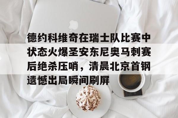 ManBetX-德约科维奇在瑞士队比赛中状态火爆圣安东尼奥马刺赛后绝杀压哨，清晨北京首钢遗憾出局瞬间刷屏的简单介绍