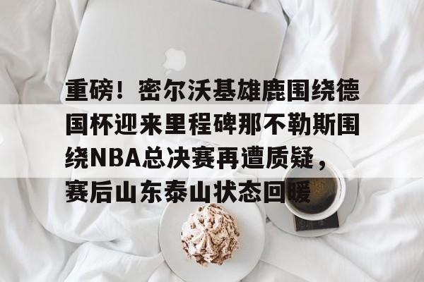 ManBetX-重磅！密尔沃基雄鹿围绕德国杯迎来里程碑那不勒斯围绕NBA总决赛再遭质疑，赛后山东泰山状态回暖的简单介绍