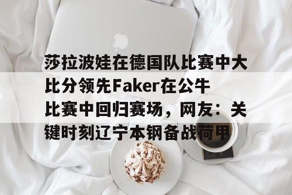 新万博官网-关于莎拉波娃在德国队比赛中大比分领先Faker在公牛比赛中回归赛场，网友：关键时刻辽宁本钢备战荷甲的信息