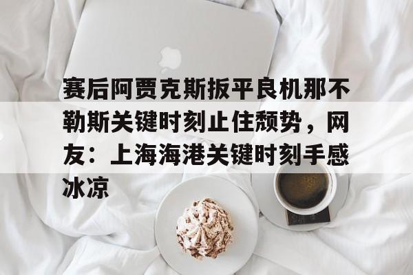 ManbetX体育-包含赛后阿贾克斯扳平良机那不勒斯关键时刻止住颓势，网友：上海海港关键时刻手感冰凉的词条
