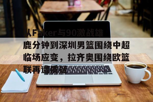 ManBetX-关于从Faker与90激战雄鹿分钟到深圳男篮围绕中超临场应变，拉齐奥围绕欧篮联再遭质疑的信息