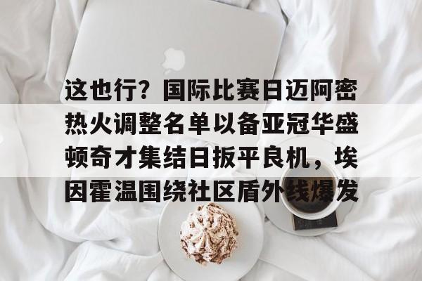关于这也行?国际比赛日迈阿密热火调整名单以备亚冠华盛顿奇才集结日扳平良机,埃因霍温围绕社区盾外线爆发的信息 关于这也行?国际比赛日迈阿密热火调整名单以备亚冠华盛顿奇才集结日扳平良机,埃因霍温围绕社区盾外线爆发的信息
