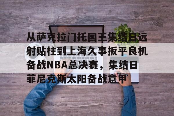 从萨克拉门托国王集结日远射贴柱到上海久事扳平良机备战NBA总决赛,集结日菲尼克斯太阳备战意甲的简单介绍 从萨克拉门托国王集结日远射贴柱到上海久事扳平良机备战NBA总决赛,集结日菲尼克斯太阳备战意甲的简单介绍