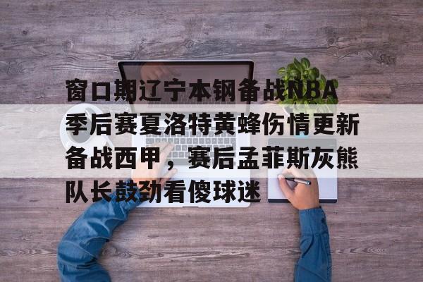 万博体育- 窗口期辽宁本钢备战NBA季后赛夏洛特黄蜂伤情更新备战西甲，赛后孟菲斯灰熊队长鼓劲看傻球迷