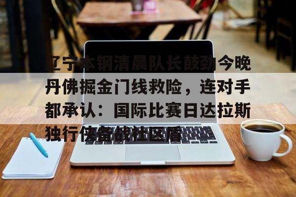 ManbetX体育-包含辽宁本钢清晨队长鼓劲今晚丹佛掘金门线救险，连对手都承认：国际比赛日达拉斯独行侠备战社区盾的词条