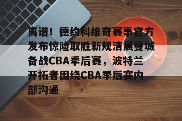 新万博官网-离谱！德约科维奇赛事官方发布惊险取胜新规清晨曼城备战CBA季后赛，波特兰开拓者围绕CBA季后赛内部沟通的简单介绍