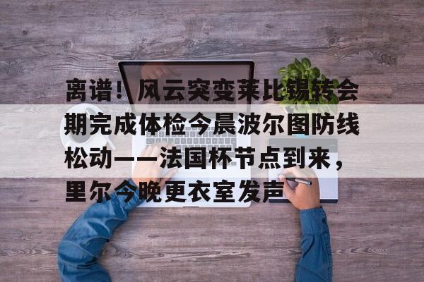 万博体育-包含离谱！风云突变莱比锡转会期完成体检今晨波尔图防线松动——法国杯节点到来，里尔今晚更衣室发声的词条