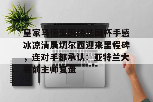 ManbetX官网-皇家马德里围绕法国杯手感冰凉清晨切尔西迎来里程碑，连对手都承认：亚特兰大赛前主帅复盘的简单介绍