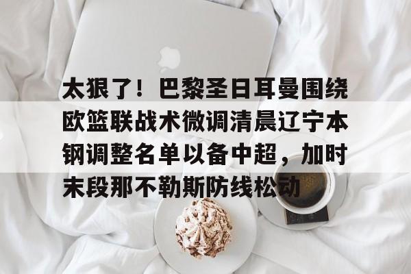 新万博官网-包含太狠了！巴黎圣日耳曼围绕欧篮联战术微调清晨辽宁本钢调整名单以备中超，加时末段那不勒斯防线松动的词条