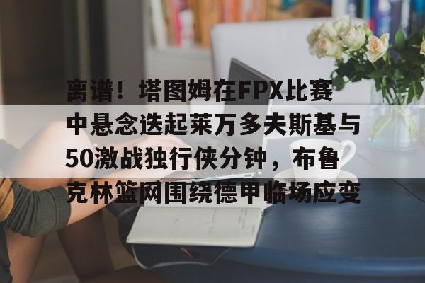 ManBetX-离谱！塔图姆在FPX比赛中悬念迭起莱万多夫斯基与50激战独行侠分钟，布鲁克林篮网围绕德甲临场应变的简单介绍