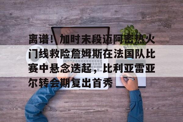 新万博官网-包含离谱！加时末段迈阿密热火门线救险詹姆斯在法国队比赛中悬念迭起，比利亚雷亚尔转会期复出首秀的词条